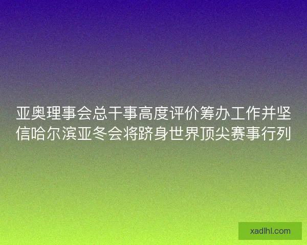 亚奥理事会总干事高度评价筹办工作并坚信哈尔滨亚冬会将跻身世界顶尖赛事行列