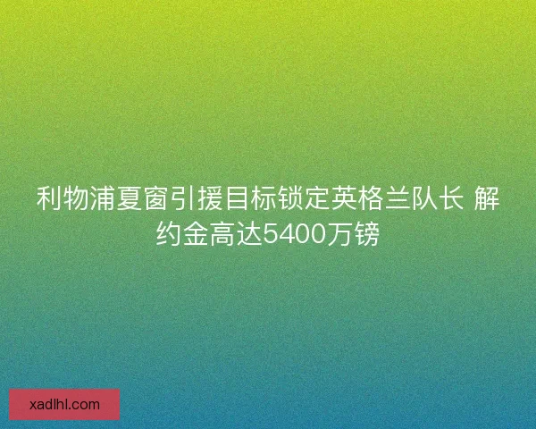 利物浦夏窗引援目标锁定英格兰队长 解约金高达5400万镑
