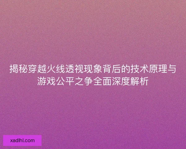 揭秘穿越火线透视现象背后的技术原理与游戏公平之争全面深度解析