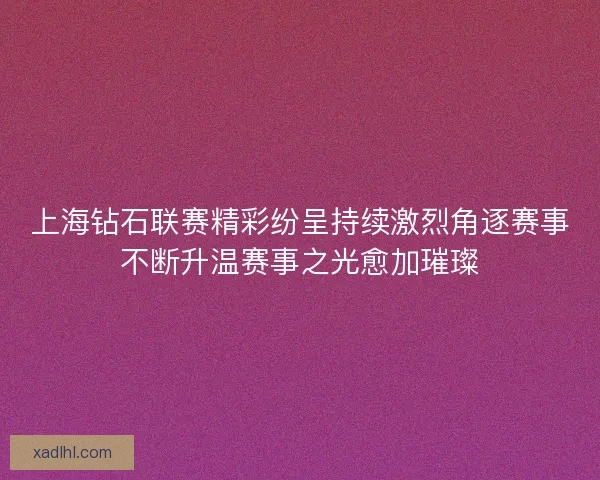 上海钻石联赛精彩纷呈持续激烈角逐赛事不断升温赛事之光愈加璀璨 上海钻石联赛精彩纷呈持续激烈角逐赛事不断升温赛事之光愈加璀璨