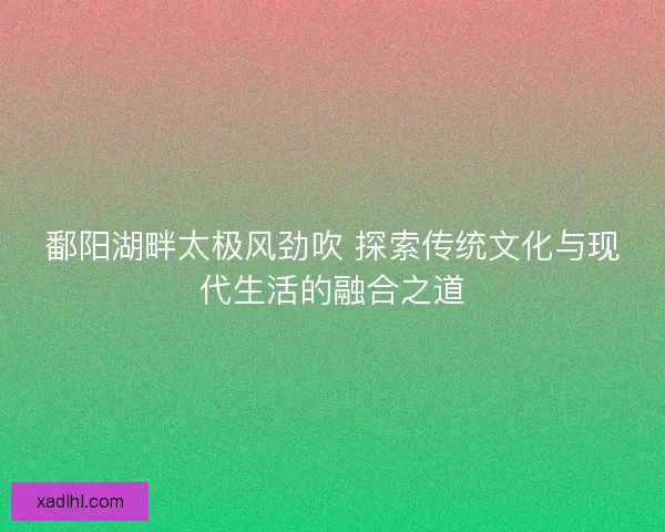 鄱阳湖畔太极风劲吹 探索传统文化与现代生活的融合之道 鄱阳湖畔太极风劲吹 探索传统文化与现代生活的融合之道