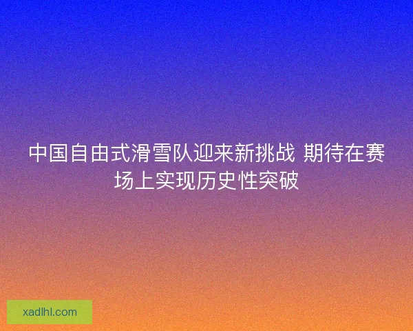 中国自由式滑雪队迎来新挑战 期待在赛场上实现历史性突破 中国自由式滑雪队迎来新挑战 期待在赛场上实现历史性突破