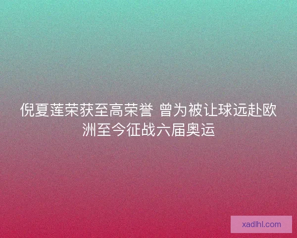 倪夏莲荣获至高荣誉 曾为被让球远赴欧洲至今征战六届奥运