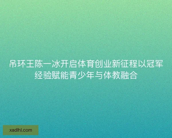吊环王陈一冰开启体育创业新征程以冠军经验赋能青少年与体教融合 吊环王陈一冰开启体育创业新征程以冠军经验赋能青少年与体教融合