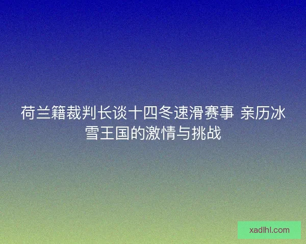 荷兰籍裁判长谈十四冬速滑赛事 亲历冰雪王国的激情与挑战