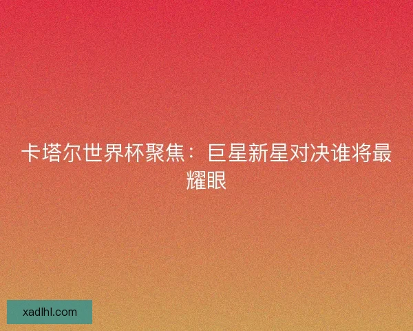 卡塔尔世界杯聚焦：巨星新星对决谁将最耀眼