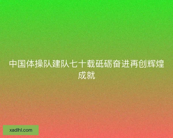 中国体操队建队七十载砥砺奋进再创辉煌成就 中国体操队建队七十载砥砺奋进再创辉煌成就