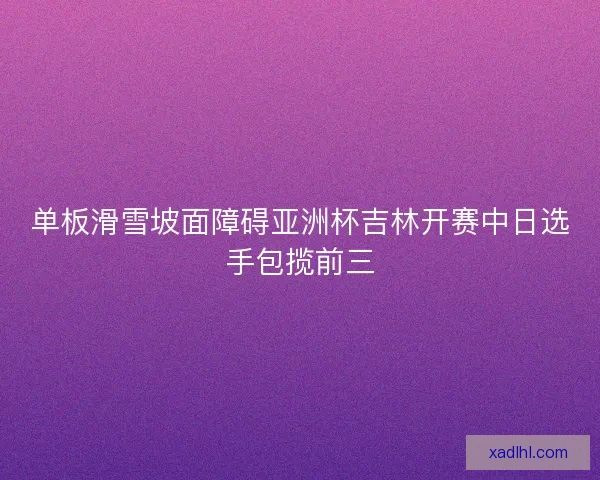 单板滑雪坡面障碍亚洲杯吉林开赛中日选手包揽前三 单板滑雪坡面障碍亚洲杯吉林开赛中日选手包揽前三