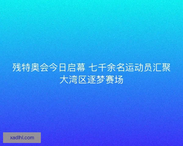 残特奥会今日启幕 七千余名运动员汇聚大湾区逐梦赛场