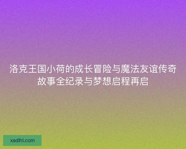 洛克王国小荷的成长冒险与魔法友谊传奇故事全纪录与梦想启程再启 洛克王国小荷的成长冒险与魔法友谊传奇故事全纪录与梦想启程再启