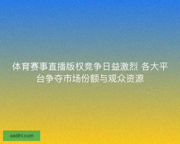 体育赛事直播版权竞争日益激烈 各大平台争夺市场份额与观众资源