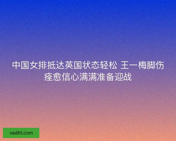 中国女排抵达英国状态轻松 王一梅脚伤痊愈信心满满准备迎战