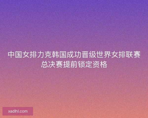 中国女排力克韩国成功晋级世界女排联赛总决赛提前锁定资格 中国女排力克韩国成功晋级世界女排联赛总决赛提前锁定资格