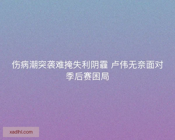 伤病潮突袭难掩失利阴霾 卢伟无奈面对季后赛困局 伤病潮突袭难掩失利阴霾 卢伟无奈面对季后赛困局