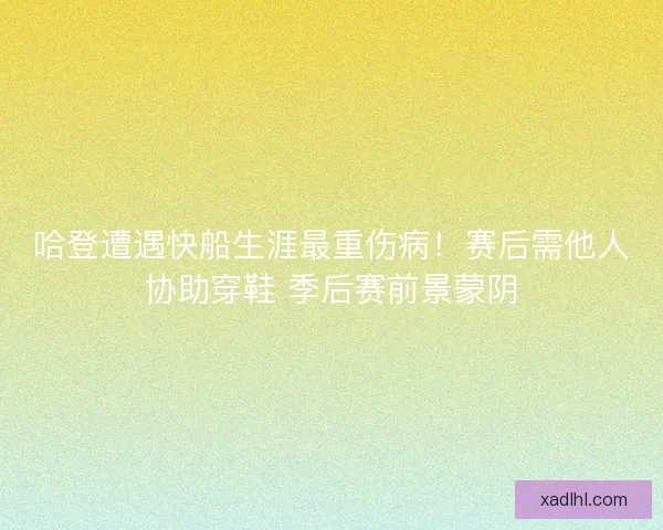 哈登遭遇快船生涯最重伤病！赛后需他人协助穿鞋 季后赛前景蒙阴