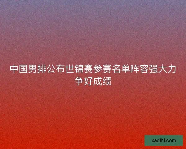中国男排公布世锦赛参赛名单阵容强大力争好成绩 中国男排公布世锦赛参赛名单阵容强大力争好成绩