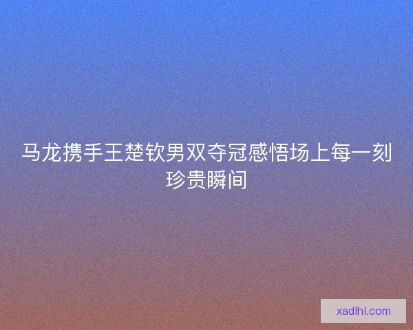 马龙携手王楚钦男双夺冠感悟场上每一刻珍贵瞬间 马龙携手王楚钦男双夺冠感悟场上每一刻珍贵瞬间